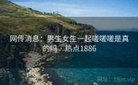 网传消息：男生女生一起嗟嗟嗟是真的吗 · 热点1886