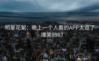 明星花絮：晚上一个人看的APP太逗了 · 爆笑8987