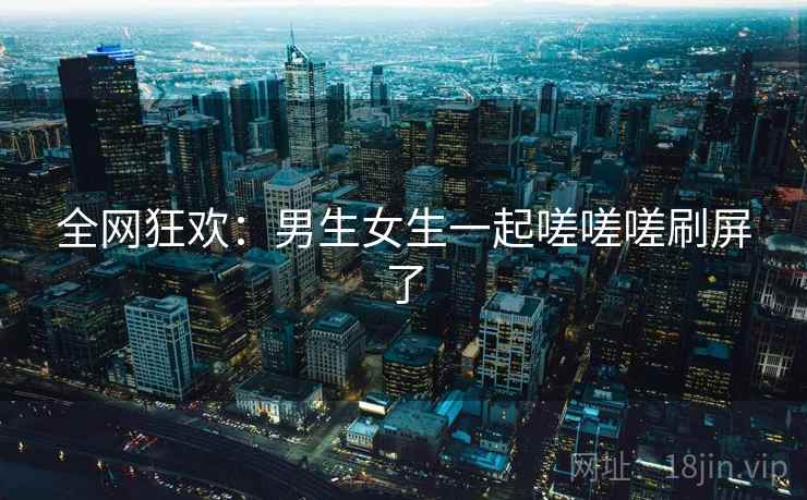 全网狂欢:男生女生一起嗟嗟嗟刷屏了 全网狂欢:男生女生一起嗟嗟嗟刷屏了