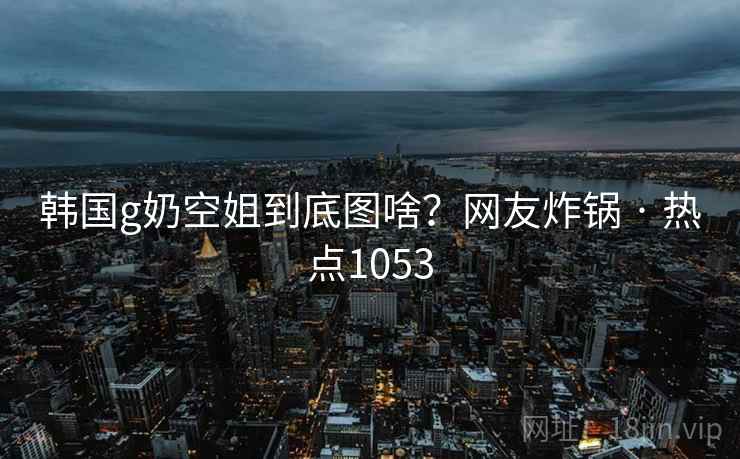韩国g奶空姐到底图啥？网友炸锅 · 热点1053