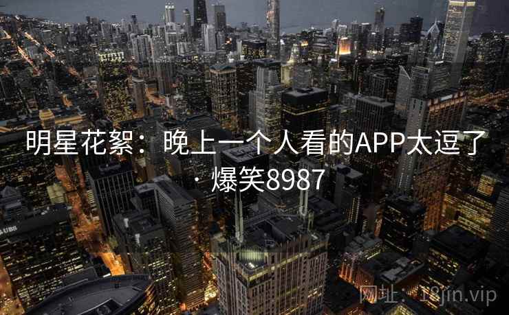 明星花絮:晚上一个人看的APP太逗了 · 爆笑8987 明星花絮:晚上一个人看的APP太逗了 · 爆笑8987