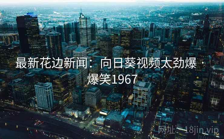 最新花边新闻:向日葵视频太劲爆 · 爆笑1967 最新花边新闻:向日葵视频太劲爆 · 爆笑1967