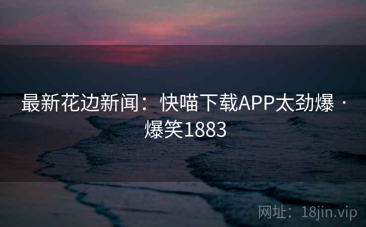 最新花边新闻:快喵下载APP太劲爆 · 爆笑1883 最新花边新闻:快喵下载APP太劲爆 · 爆笑1883