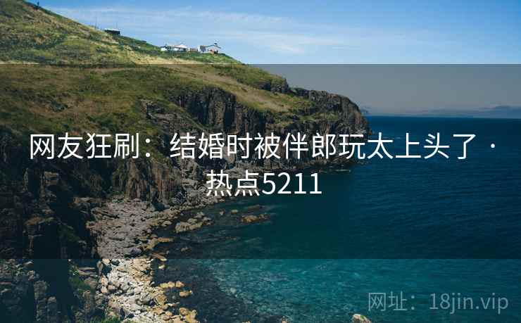 网友狂刷：结婚时被伴郎玩太上头了 · 热点5211