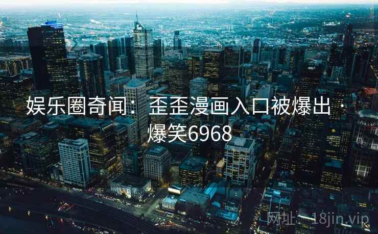 娱乐圈奇闻:歪歪漫画入口被爆出 · 爆笑6968 娱乐圈奇闻:歪歪漫画入口被爆出 · 爆笑6968