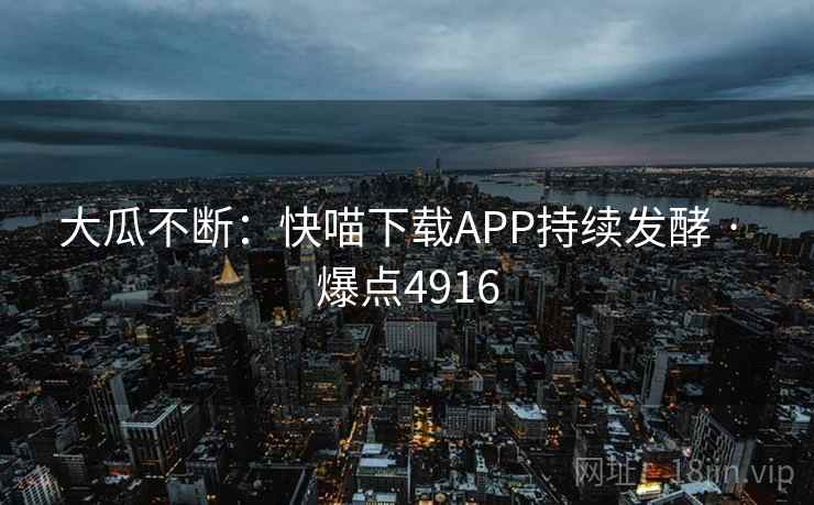 大瓜不断:快喵下载APP持续发酵 · 爆点4916 大瓜不断:快喵下载APP持续发酵 · 爆点4916